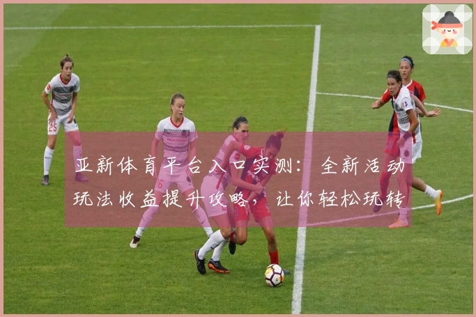 亚新体育平台入口实测：全新活动玩法收益提升攻略，让你轻松玩转新赛季