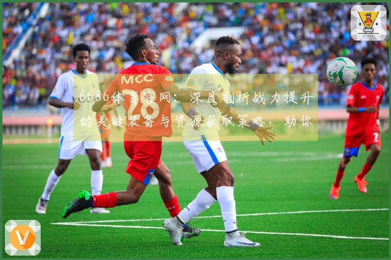 6686体育官网：深度剖析战力提升的关键装备与资源获取策略，助你告别资源瓶颈